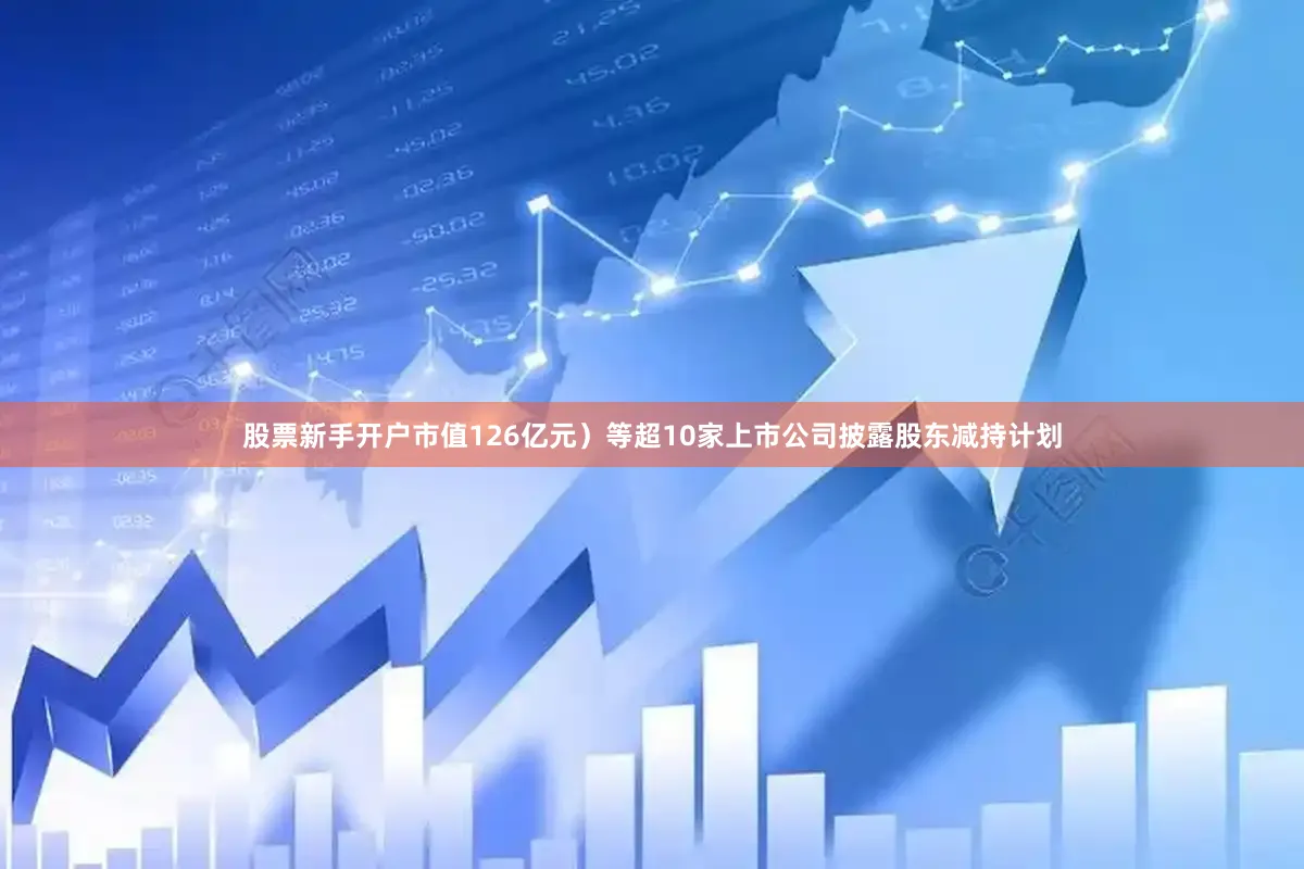 股票新手开户市值126亿元）等超10家上市公司披露股东减持计划