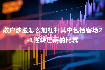散户炒股怎么加杠杆其中包括客场2-1逆转巴萨的比赛