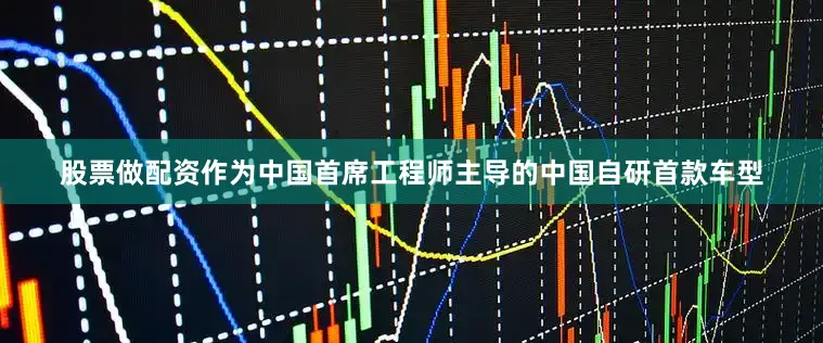 股票做配资作为中国首席工程师主导的中国自研首款车型