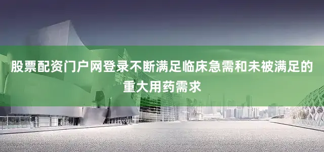 股票配资门户网登录不断满足临床急需和未被满足的重大用药需求