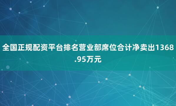 全国正规配资平台排名营业部席位合计净卖出1368.95万元