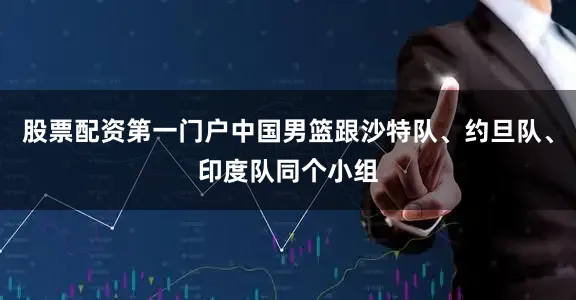 股票配资第一门户中国男篮跟沙特队、约旦队、印度队同个小组