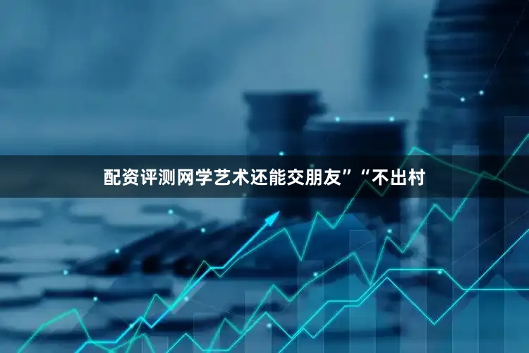 配资评测网学艺术还能交朋友”“不出村